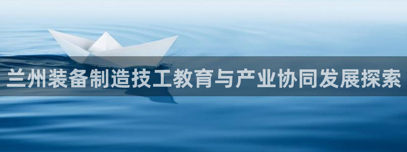 彩神官方网站登录是多少：兰州装备制造技工教育与产业协同发展探索